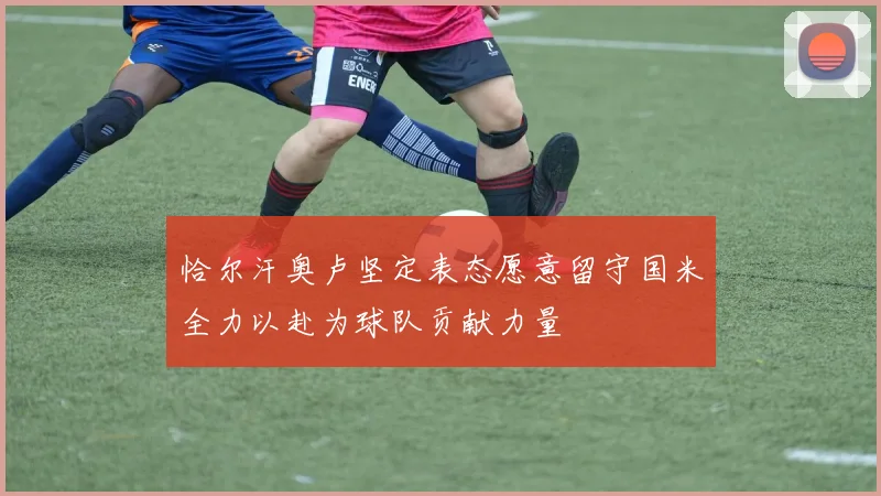 恰尔汗奥卢坚定表态愿意留守国米全力以赴为球队贡献力量