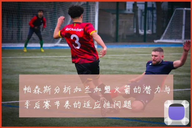 帕森斯分析加兰加盟火箭的潜力与季后赛节奏的适应性问题