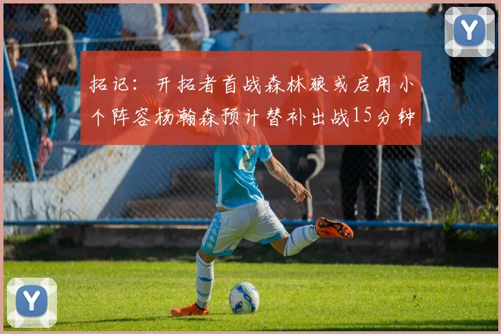 拓记：开拓者首战森林狼或启用小个阵容杨瀚森预计替补出战15分钟