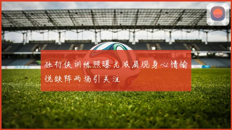 独行侠训练照曝光浓眉现身心情愉悦缺阵两场引关注