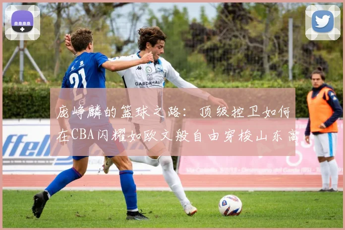 庞峥麟的篮球之路：顶级控卫如何在CBA闪耀如欧文般自由穿梭山东高速