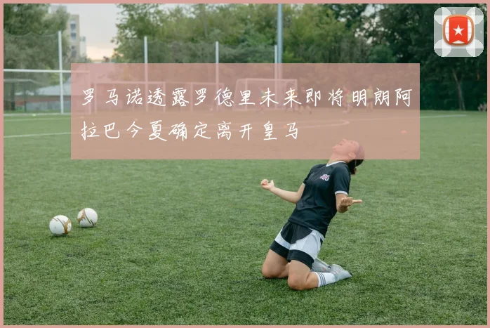 罗马诺透露罗德里未来即将明朗阿拉巴今夏确定离开皇马