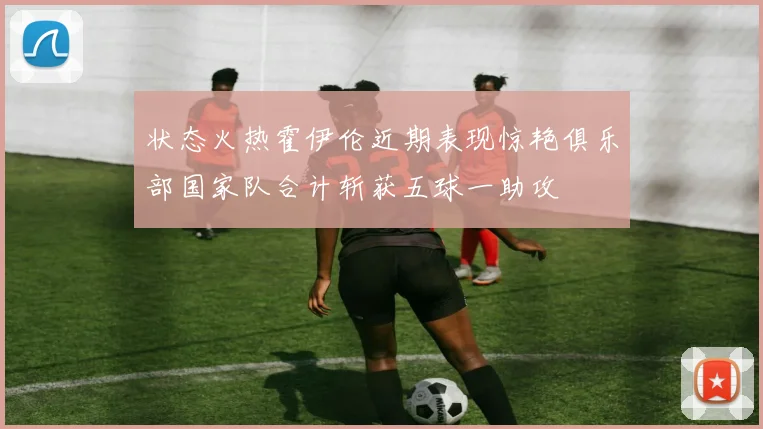 状态火热霍伊伦近期表现惊艳俱乐部国家队合计斩获五球一助攻