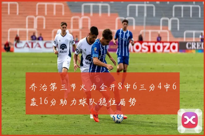 乔治第三节火力全开8中6三分4中6轰16分助力球队稳住局势