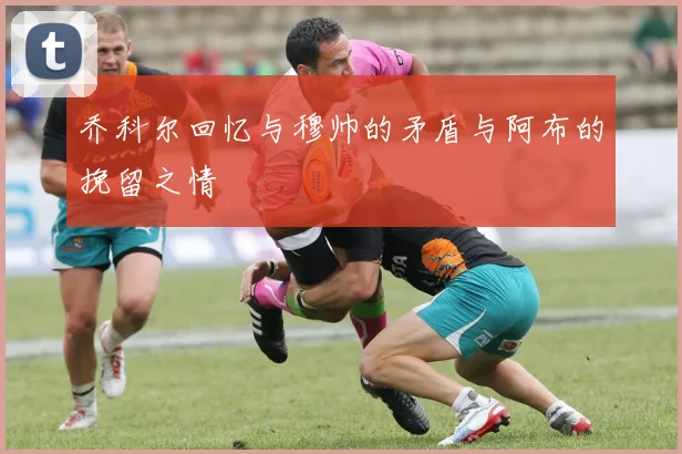 乔科尔回忆与穆帅的矛盾与阿布的挽留之情
