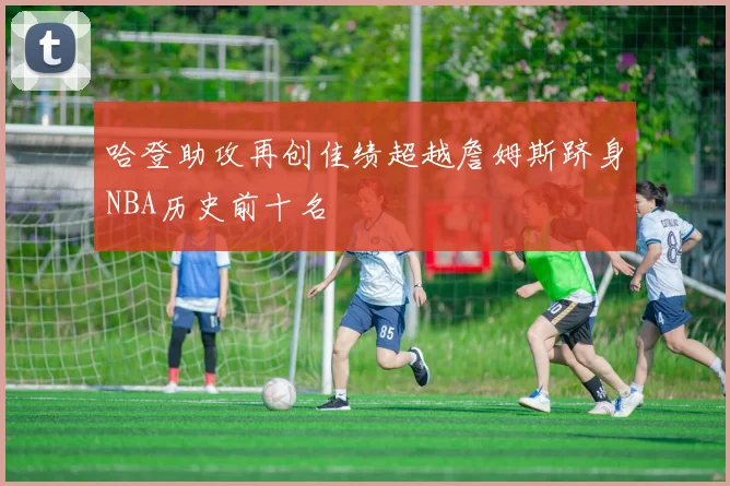 哈登助攻再创佳绩超越詹姆斯跻身NBA历史前十名