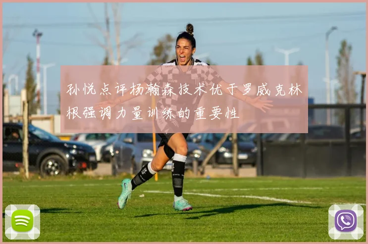 孙悦点评杨瀚森技术优于罗威克林根强调力量训练的重要性