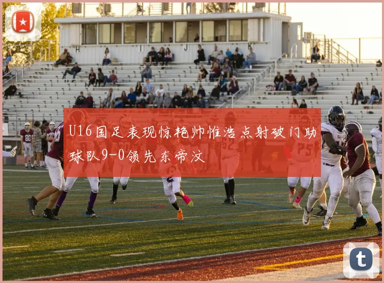 U16国足表现惊艳帅惟浩点射破门助球队9-0领先东帝汶