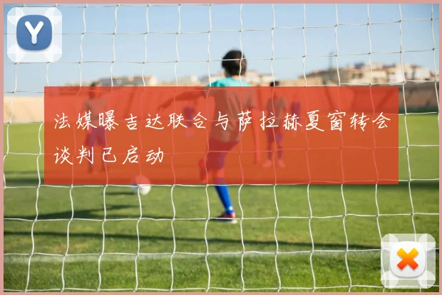 法媒曝吉达联合与萨拉赫夏窗转会谈判已启动