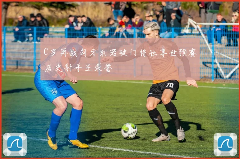C罗再战匈牙利若破门将独享世预赛历史射手王荣誉
