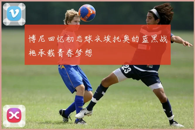 博尼回忆初恋球衣埃托奥的蓝黑战袍承载青春梦想