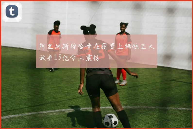 阿里纳斯称哈登在薪资上牺牲巨大放弃15亿令人震惊