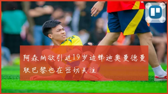 阿森纳欲引进19岁边锋迪奥曼德曼联巴黎也在密切关注