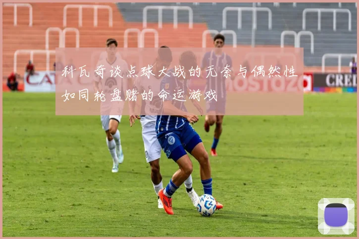 科瓦奇谈点球大战的无奈与偶然性如同轮盘赌的命运游戏