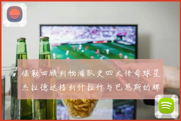 福勒回顾利物浦队史四大传奇球星杰拉德达格利什拉什与巴恩斯的辉煌成就