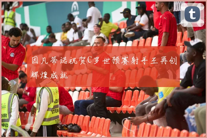 因凡蒂诺祝贺C罗世预赛射手王再创辉煌成就