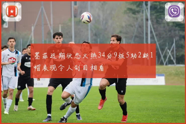 墨菲近期状态火热34分9板5助2断1帽表现令人刮目相看