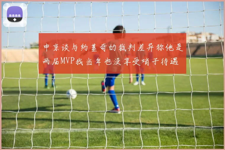 申京谈与约基奇的裁判差异称他是两届MVP我当年也没享受哨子待遇
