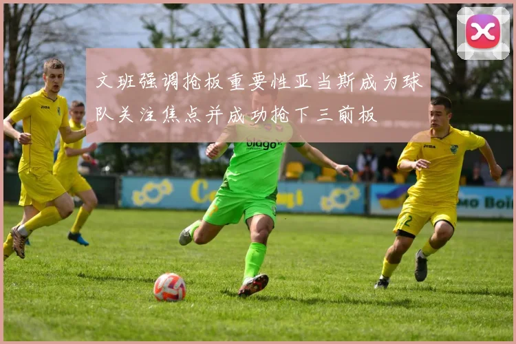 文班强调抢板重要性亚当斯成为球队关注焦点并成功抢下三前板