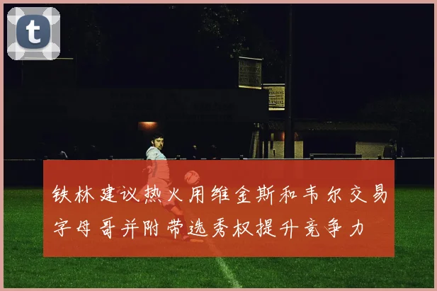 铁林建议热火用维金斯和韦尔交易字母哥并附带选秀权提升竞争力