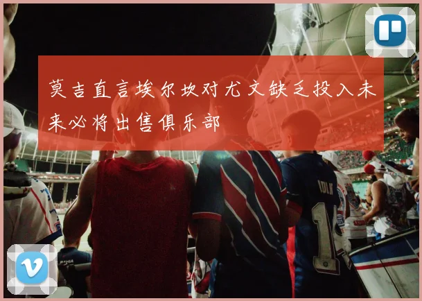 莫吉直言埃尔坎对尤文缺乏投入未来必将出售俱乐部