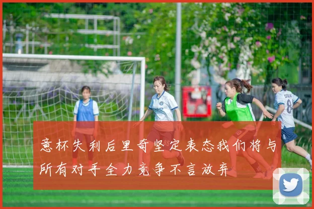 意杯失利后里奇坚定表态我们将与所有对手全力竞争不言放弃