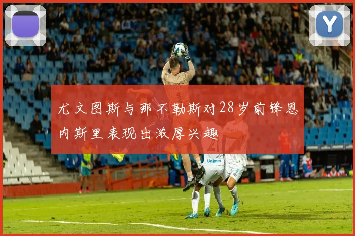 尤文图斯与那不勒斯对28岁前锋恩内斯里表现出浓厚兴趣