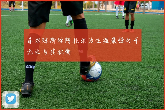 菲尔琼斯称阿扎尔为生涯最强对手无法与其抗衡