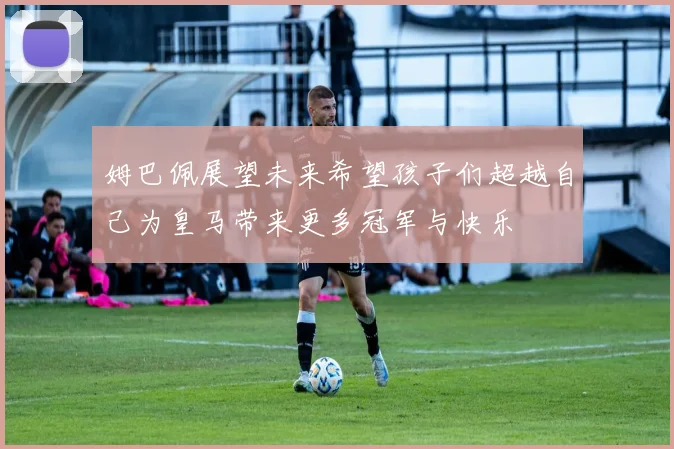 姆巴佩展望未来希望孩子们超越自己为皇马带来更多冠军与快乐
