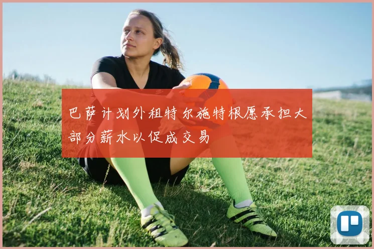 巴萨计划外租特尔施特根愿承担大部分薪水以促成交易