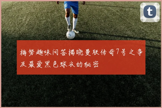 梅努趣味问答揭晓曼联传奇7号之争及最爱黑色球衣的秘密