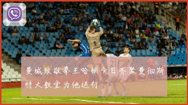 曼城致敬拳王哈顿今日齐聚曼彻斯特大教堂为他送行