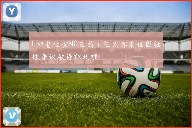 CBA首位女MC正式上任天津前任因社媒争议被停职处理