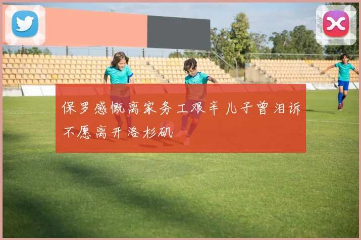 保罗感慨离家务工艰辛儿子曾泪诉不愿离开洛杉矶