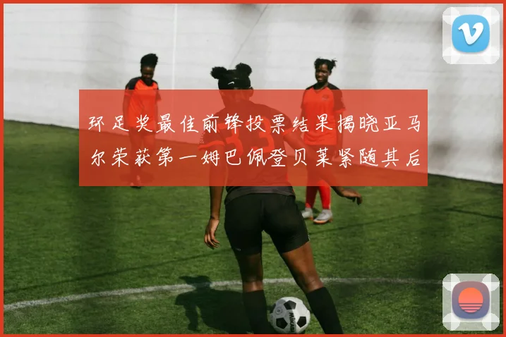 环足奖最佳前锋投票结果揭晓亚马尔荣获第一姆巴佩登贝莱紧随其后
