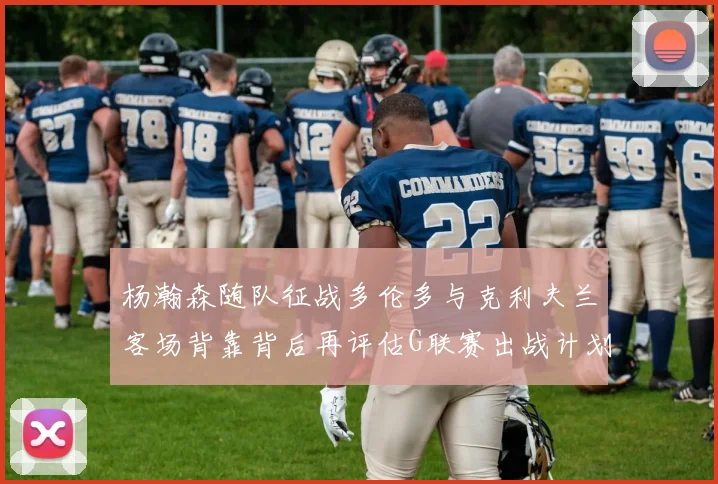 杨瀚森随队征战多伦多与克利夫兰客场背靠背后再评估G联赛出战计划
