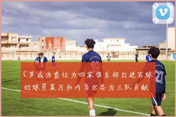 C罗成为首位为四家俱乐部打进百球的球员莱万和内马尔各为三队贡献进球