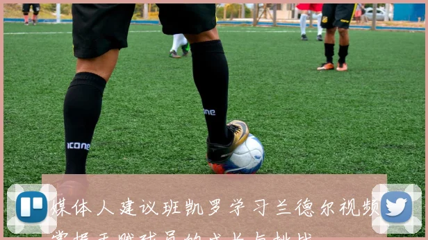媒体人建议班凯罗学习兰德尔视频掌握天赋球员的成长与挑战
